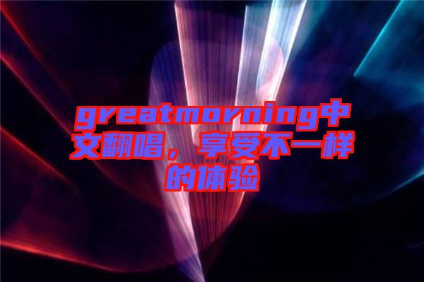 greatmorning中文翻唱，享受不一樣的體驗