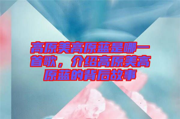高原美高原藍是哪一首歌，介紹高原美高原藍的背后故事