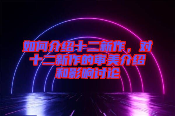 如何介紹十二新作，對(duì)十二新作的審美介紹和影響討論