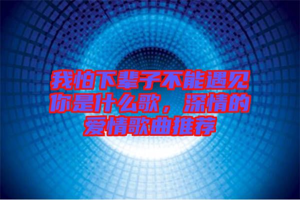 我怕下輩子不能遇見你是什么歌，深情的愛情歌曲推薦