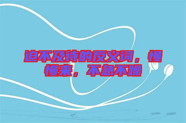 迫不及待的反義詞，慢慢來，不急不躁