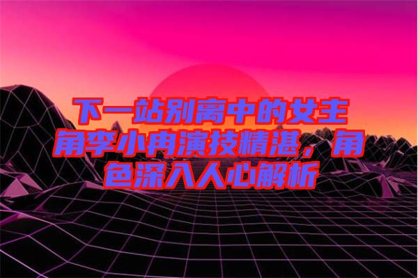 下一站別離中的女主角李小冉演技精湛，角色深入人心解析