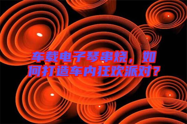 車載電子琴串燒，如何打造車內(nèi)狂歡派對？