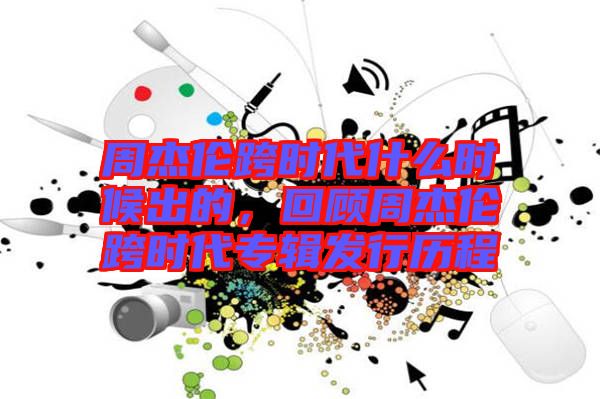 周杰倫跨時代什么時候出的，回顧周杰倫跨時代專輯發(fā)行歷程