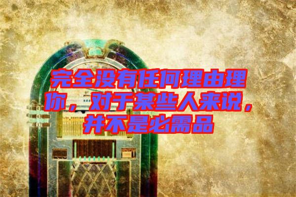 完全沒有任何理由理你，對(duì)于某些人來說，并不是必需品