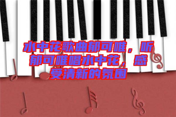 水中花歌曲郁可唯，聽郁可唯唱水中花，感受清新的氛圍