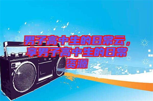 男子高中生的日常云，享男子高中生的日常資源