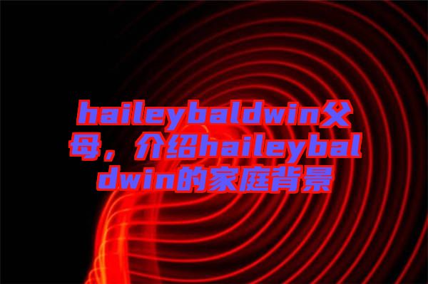 haileybaldwin父母，介紹haileybaldwin的家庭背景