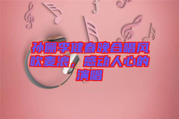 孫儷李健春晚合唱風(fēng)吹麥浪，感動(dòng)人心的演唱