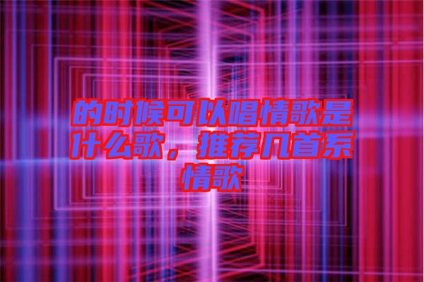 的時(shí)候可以唱情歌是什么歌，推薦幾首系情歌