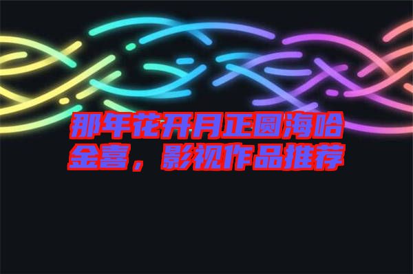 那年花開月正圓海哈金喜，影視作品推薦