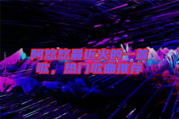 阿悠悠最近火的一首歌，熱門歌曲推薦