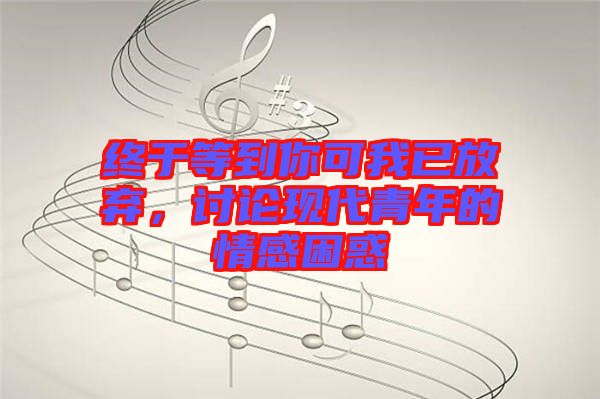 終于等到你可我已放棄，討論現(xiàn)代青年的情感困惑