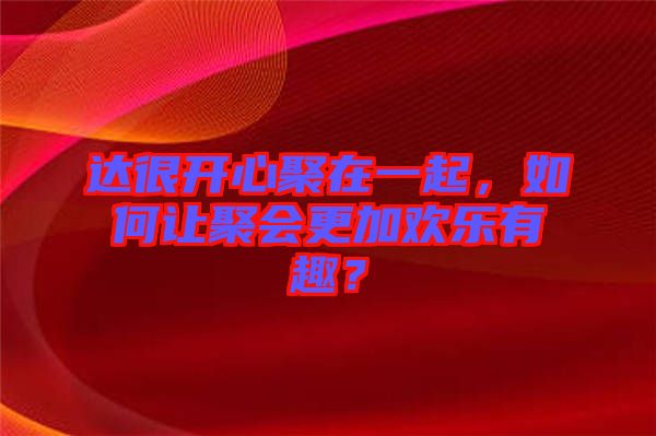 達(dá)很開(kāi)心聚在一起，如何讓聚會(huì)更加歡樂(lè)有趣？