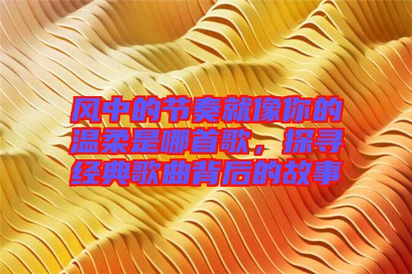 風(fēng)中的節(jié)奏就像你的溫柔是哪首歌，探尋經(jīng)典歌曲背后的故事