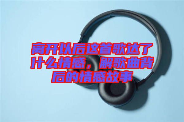 離開以后這首歌達(dá)了什么情感，解歌曲背后的情感故事