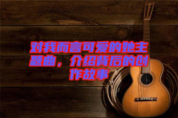 對我而言可愛的她主題曲，介紹背后的創(chuàng)作故事