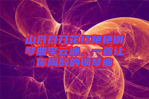 山丹丹開花紅艷艷鋼琴曲李云迪，一首讓你陶醉的鋼琴曲
