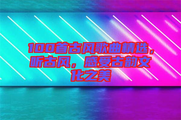 100首古風(fēng)歌曲精選，聽(tīng)古風(fēng)，感受古韻文化之美