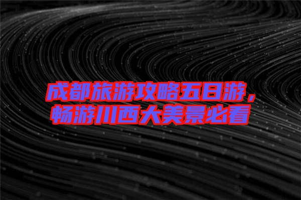 成都旅游攻略五日游，暢游川西大美景必看