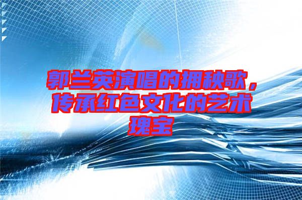 郭蘭英演唱的擁秧歌，傳承紅色文化的藝術(shù)瑰寶