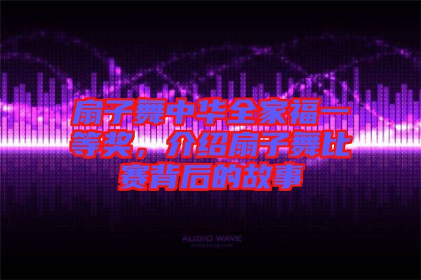 扇子舞中華全家福一等獎(jiǎng)，介紹扇子舞比賽背后的故事