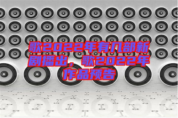 歌2022年有幾部新劇播出，歌2022年作品預(yù)告