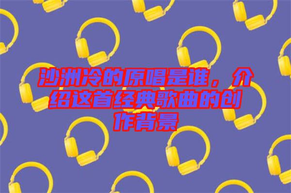 沙洲冷的原唱是誰(shuí)，介紹這首經(jīng)典歌曲的創(chuàng)作背景