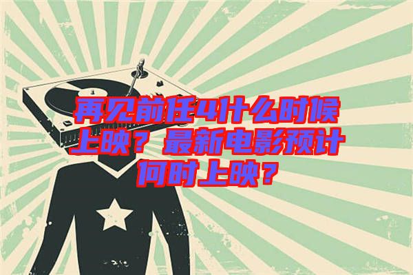 再見前任4什么時候上映？最新電影預計何時上映？