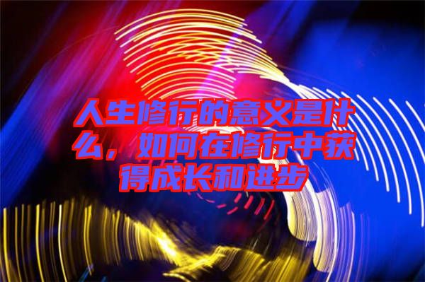 人生修行的意義是什么，如何在修行中獲得成長和進步