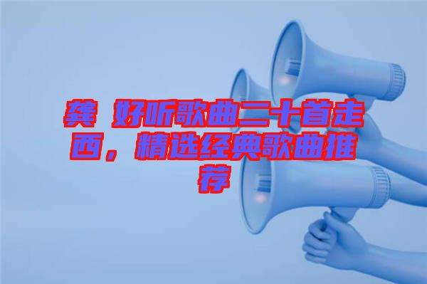 龔玥好聽歌曲二十首走西，精選經典歌曲推薦