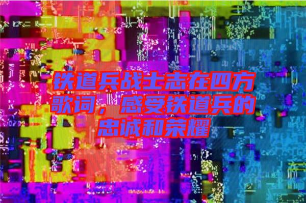 鐵道兵戰(zhàn)士志在四方歌詞，感受鐵道兵的忠誠和榮耀