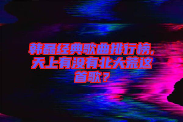 韓磊經(jīng)典歌曲排行榜,天上有沒(méi)有北大荒這首歌？