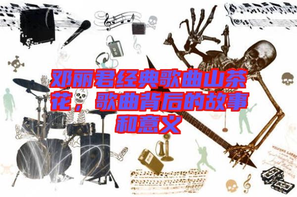 鄧麗君經(jīng)典歌曲山茶花，歌曲背后的故事和意義