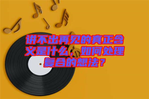 講不出再見的真正含義是什么，如何處理復合的想法？