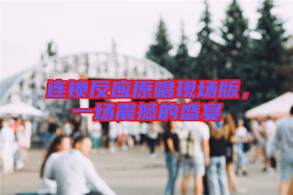 連鎖反應原唱現(xiàn)場版，一場震撼的盛宴