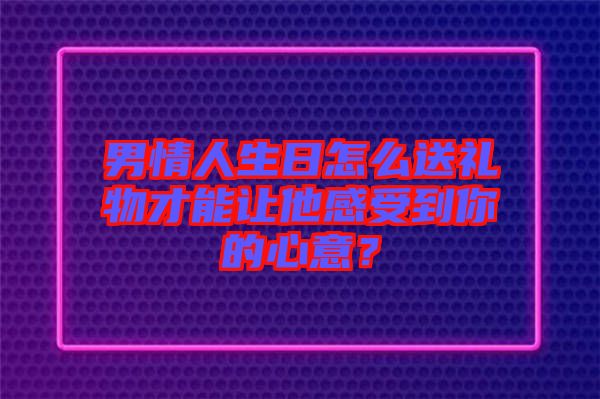 男情人生日怎么送禮物才能讓他感受到你的心意？