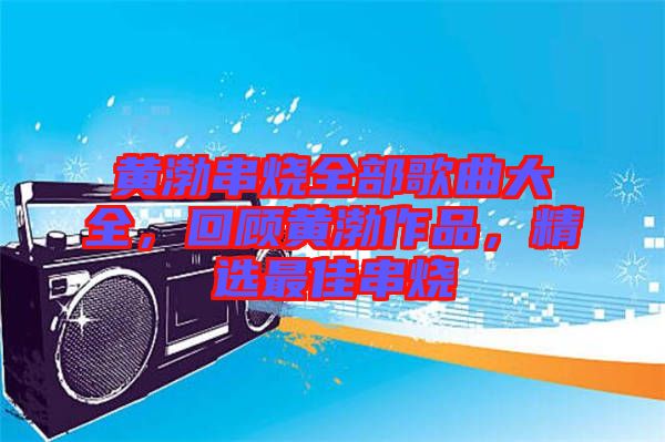 黃渤串燒全部歌曲大全，回顧黃渤作品，精選最佳串燒