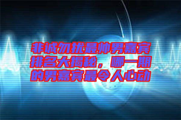 非誠勿擾最帥男嘉賓排名大揭秘，哪一期的男嘉賓最令人心動
