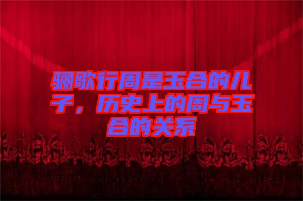 驪歌行周是玉合的兒子，歷史上的周與玉合的關(guān)系