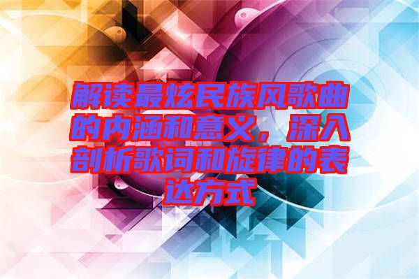 解讀最炫民族風(fēng)歌曲的內(nèi)涵和意義，深入剖析歌詞和旋律的表達方式