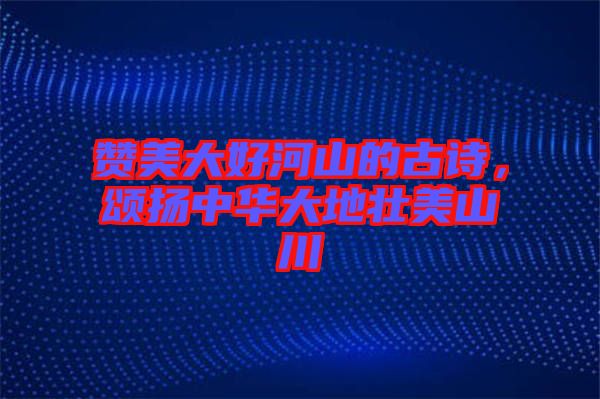 贊美大好河山的古詩(shī)，頌揚(yáng)中華大地壯美山川