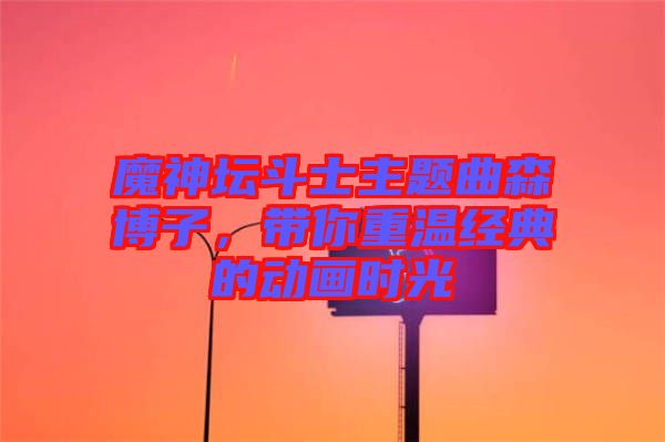 魔神壇斗士主題曲森博子，帶你重溫經(jīng)典的動(dòng)畫(huà)時(shí)光