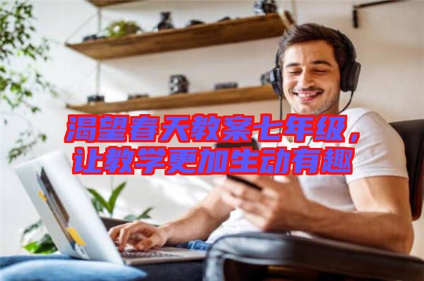 渴望春天教案七年級(jí)，讓教學(xué)更加生動(dòng)有趣