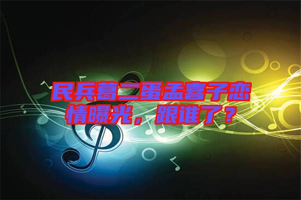 民兵葛二蛋孟喜子戀情曝光，跟誰(shuí)了？