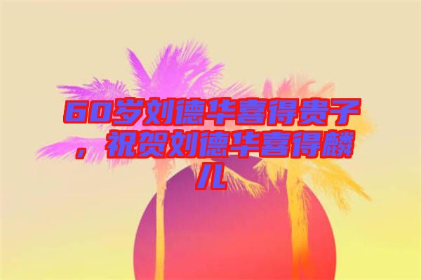 60歲劉德華喜得貴子，祝賀劉德華喜得麟兒