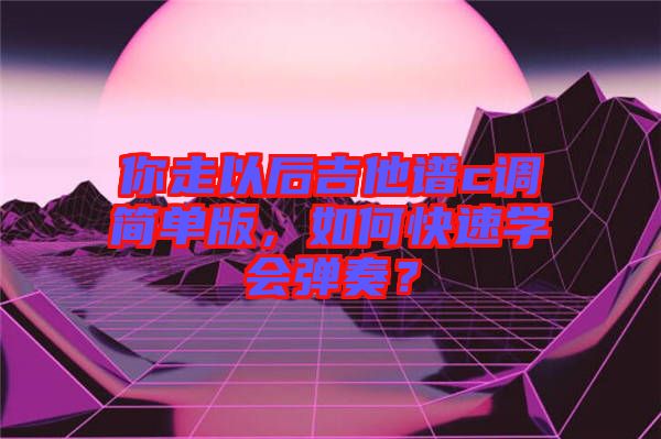 你走以后吉他譜c調簡單版，如何快速學會彈奏？