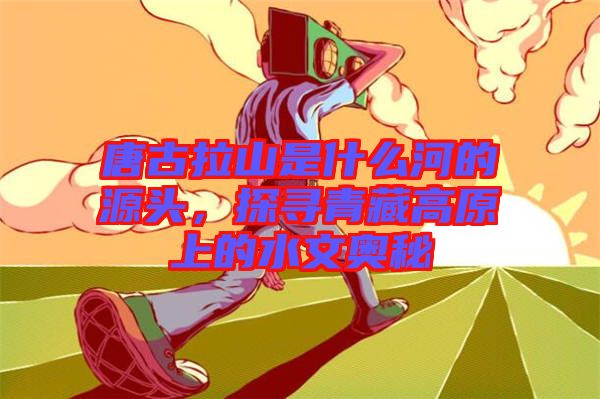 唐古拉山是什么河的源頭，探尋青藏高原上的水文奧秘