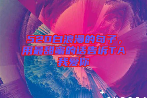 520白浪漫的句子，用最甜蜜的話告訴TA我愛你