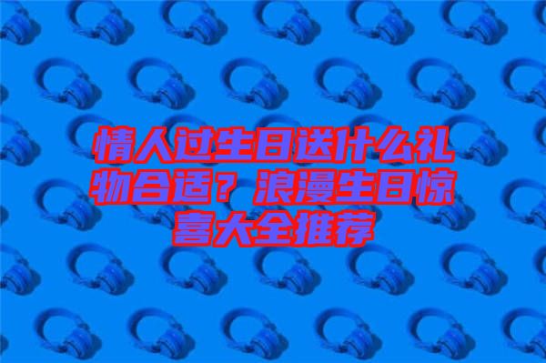 情人過生日送什么禮物合適？浪漫生日驚喜大全推薦